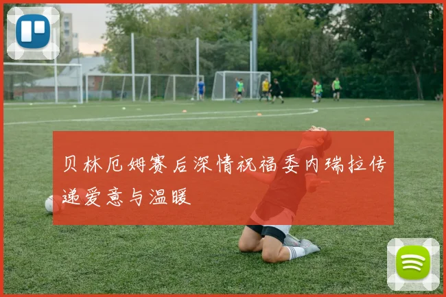贝林厄姆赛后深情祝福委内瑞拉传递爱意与温暖