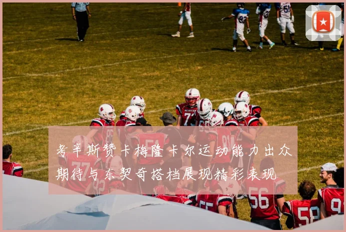 考辛斯赞卡梅隆卡尔运动能力出众期待与东契奇搭档展现精彩表现