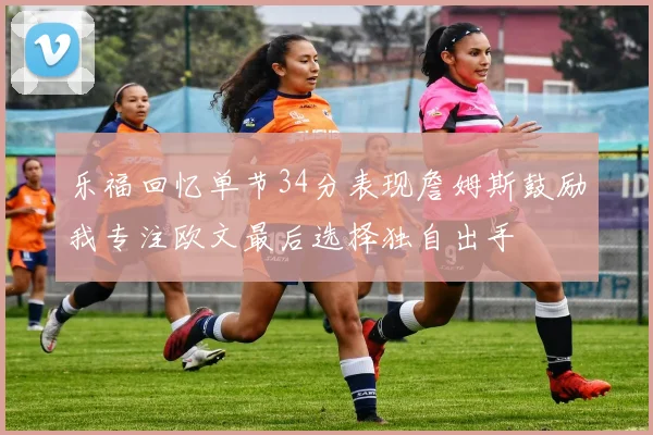 乐福回忆单节34分表现詹姆斯鼓励我专注欧文最后选择独自出手