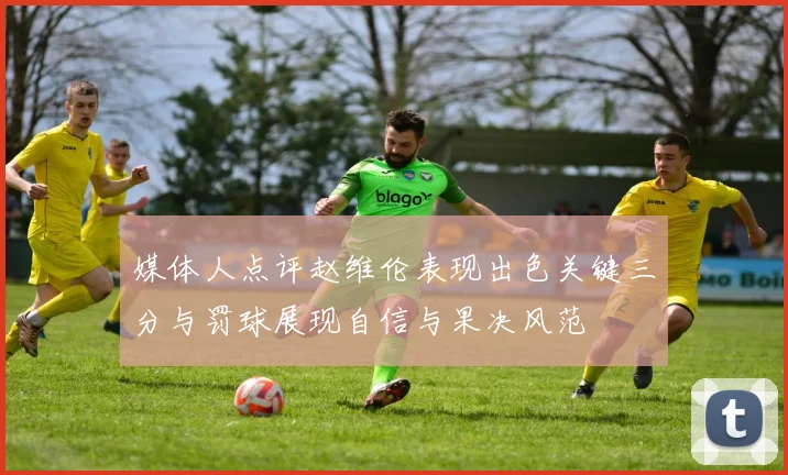 媒体人点评赵维伦表现出色关键三分与罚球展现自信与果决风范