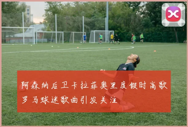 阿森纳后卫卡拉菲奥里度假时高歌罗马球迷歌曲引发关注