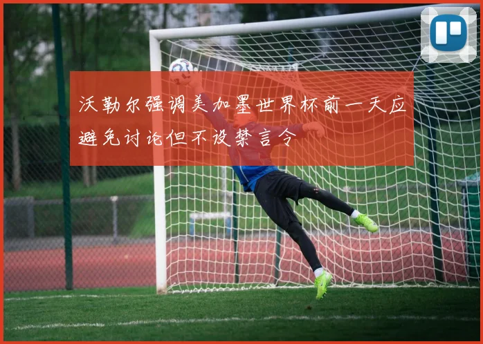 沃勒尔强调美加墨世界杯前一天应避免讨论但不设禁言令