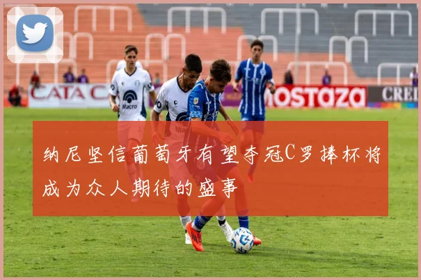 纳尼坚信葡萄牙有望夺冠C罗捧杯将成为众人期待的盛事