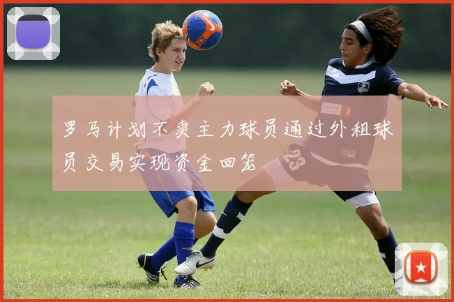 罗马计划不卖主力球员通过外租球员交易实现资金回笼