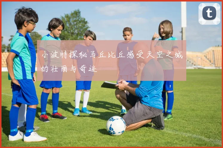 小波特探秘马丘比丘感受天空之城的壮丽与奇迹