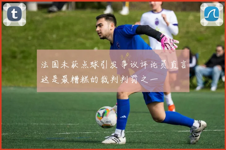 法国未获点球引发争议评论员直言这是最糟糕的裁判判罚之一