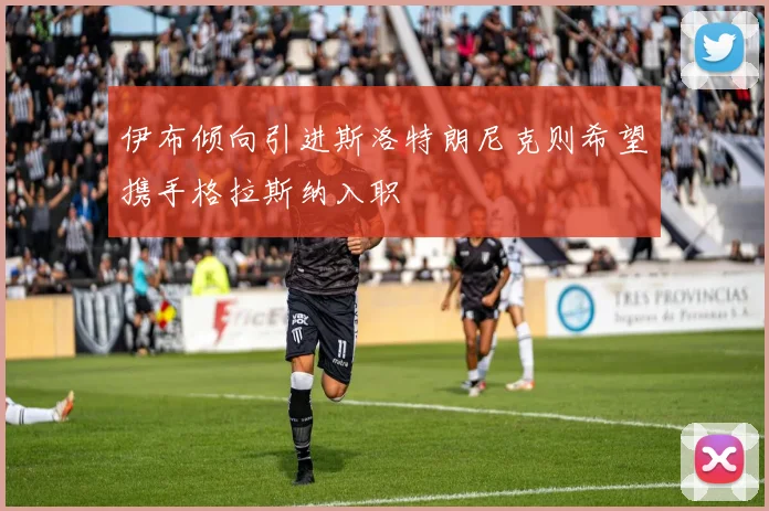 伊布倾向引进斯洛特朗尼克则希望携手格拉斯纳入职