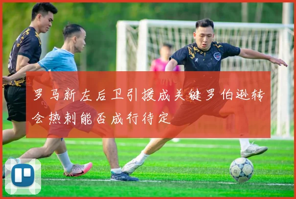 罗马新左后卫引援成关键罗伯逊转会热刺能否成行待定
