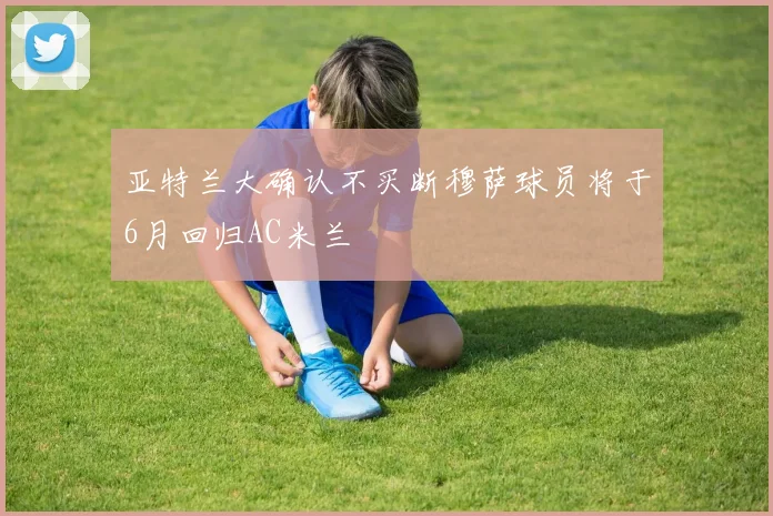 亚特兰大确认不买断穆萨球员将于6月回归AC米兰