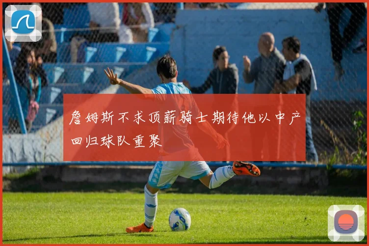 詹姆斯不求顶薪骑士期待他以中产回归球队重聚