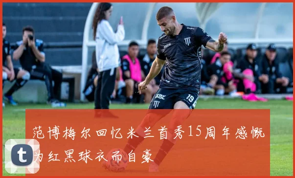范博梅尔回忆米兰首秀15周年感慨为红黑球衣而自豪