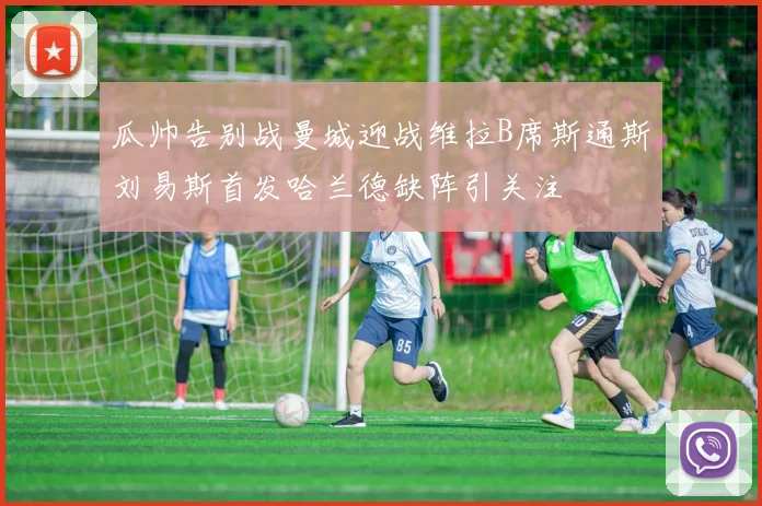瓜帅告别战曼城迎战维拉B席斯通斯刘易斯首发哈兰德缺阵引关注