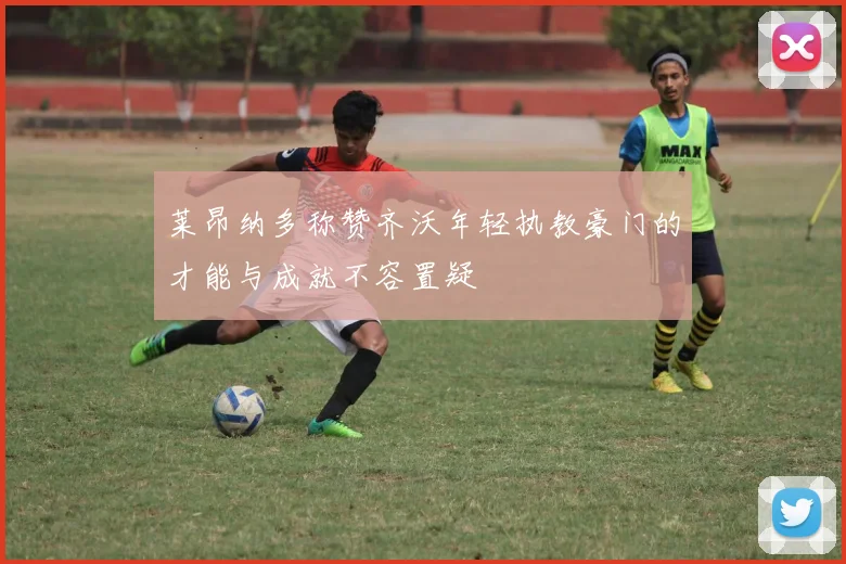 莱昂纳多称赞齐沃年轻执教豪门的才能与成就不容置疑