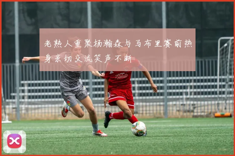 老熟人重聚杨瀚森与马布里赛前热身亲切交流笑声不断