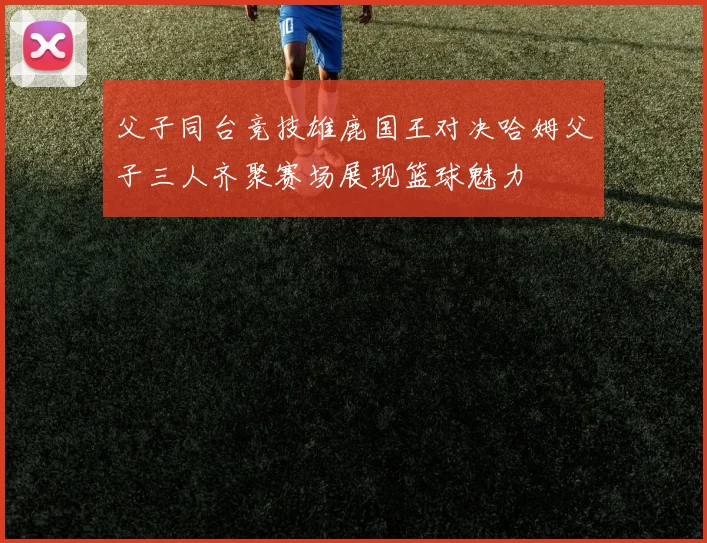 父子同台竞技雄鹿国王对决哈姆父子三人齐聚赛场展现篮球魅力