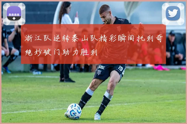 浙江队逆转泰山队精彩瞬间托利奇绝妙破门助力胜利