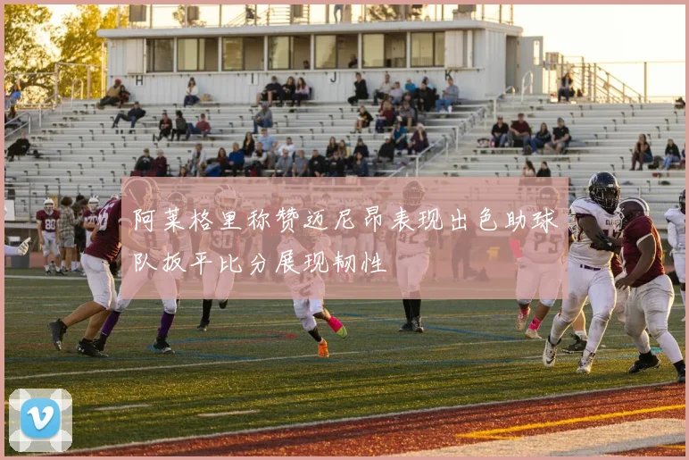阿莱格里称赞迈尼昂表现出色助球队扳平比分展现韧性