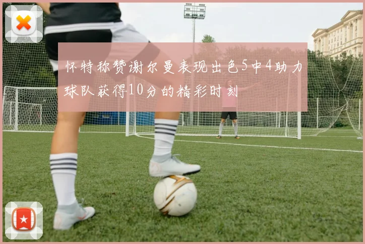 怀特称赞谢尔曼表现出色5中4助力球队获得10分的精彩时刻