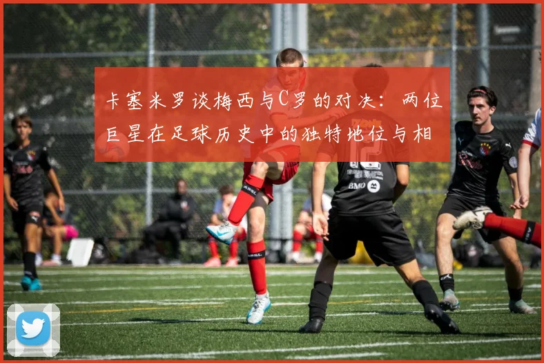 卡塞米罗谈梅西与C罗的对决：两位巨星在足球历史中的独特地位与相互激励